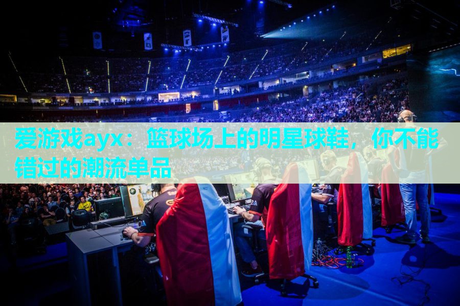 爱游戏ayx：篮球场上的明星球鞋，你不能错过的潮流单品