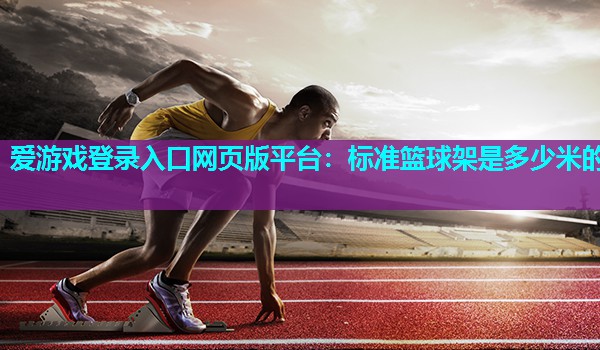 爱游戏登录入口网页版平台：标准篮球架是多少米的