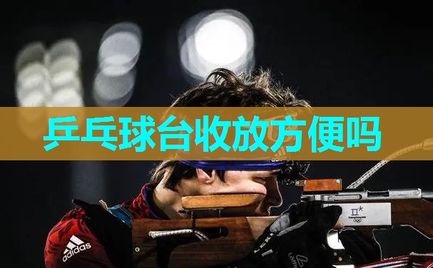 乒乓球台收放方便吗 乒乓球台收放方便吗